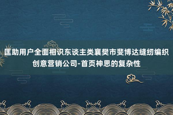 匡助用户全面相识东谈主类襄樊市斐博达缝纫编织创意营销公司-首页神思的复杂性